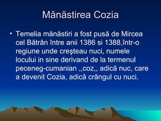 M ănăstirea Cozia Temelia mănăstiri a fost pusă de Mircea cel Bătrân între anii 1386 si 1388,într-o regiune unde creşteau nuci, numele locului in sine derivand de la termenul peceneg-cumanian ,,coz,, adică nuc, care a devenit Cozia, adică crângul cu nuci.  