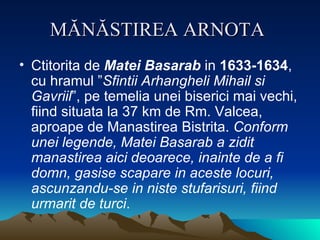MĂNĂSTIREA ARNOTA   Ctitorita de  Matei Basarab  in  1633-1634 , cu hramul ” Sfintii Arhangheli Mihail si Gavriil ”, pe temelia unei biserici mai vechi, fiind situata la 37 km de Rm. Valcea, aproape de Manastirea Bistrita.  Conform unei legende, Matei Basarab a zidit manastirea aici deoarece, inainte de a fi domn, gasise scapare in aceste locuri, ascunzandu-se in niste stufarisuri, fiind urmarit de turci .  
