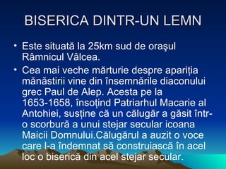 BISERICA DINTR-UN LEMN E ste situată la 25km sud de oraşul Râmnicul Vâlcea. Cea mai veche mărturie despre apariţia mănăstirii vine din însemnările diaconului grec Paul de Alep. Acesta pe la 1653 - 1658, însoţind Patriarhul Macarie al Antohiei, susţine că un călugăr a găsit într - o scorbură a unui stejar secular icoana Maicii Domnului.Călugărul a auzit o voce care l - a îndemnat să construiască în acel loc o biserică din acel stejar secular. 