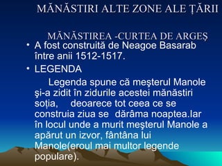 MĂNĂSTIRI ALTE ZONE ALE ŢĂRII   MĂNĂSTIREA -CURTEA DE ARGEŞ A fost  construită de Neagoe Basarab între anii 1512 -1517. LEGENDA Legenda spune că meşterul Manole şi -a  zidit în zidurile acestei mănăstiri soţia,  deoarece tot ceea ce se construia ziua se  dărâma noaptea.Iar în locul unde a   murit meşterul Manole a apărut un izvor, fântâna lui Manole (eroul mai multor legende populare). 
