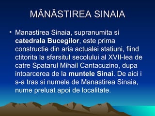 MĂNĂSTIREA SINAIA Manastirea Sinaia, supranumita si  catedrala Bucegilor , este prima constructie din aria actualei statiuni, fiind ctitorita la sfarsitul secolului al XVII-lea de catre Spatarul Mihail Cantacuzino, dupa intoarcerea de la  muntele Sinai . De aici i s-a tras si numele de Manastirea Sinaia, nume preluat apoi de localitate.  