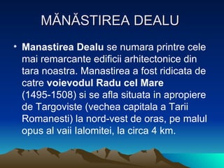 MĂNĂSTIREA DEALU  Manastirea Dealu  se numara printre cele mai remarcante edificii arhitectonice din tara noastra. Manastirea a fost ridicata de catre  voievodul Radu cel Mare  (1495-1508) si se afla situata in apropiere de Targoviste (vechea capitala a Tarii Romanesti) la nord-vest de oras, pe malul opus al vaii Ialomitei, la circa 4 km.  