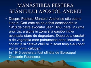 MĂNĂSTIREA PEŞTERA SFÂNTULUI APOSTOL ANDREI Despre Pestera Sfantului Andrei se stiu putine lucruri. Cert este ca ea a fost descoperita in 1918 de catre avocatul Jean Dinu, care, in urma unui vis, a ajuns in zona si a gasit-o intr-o avansata stare de degradare. Dupa ce a curatat-o de vegetatia care patrunsese pana inauntru, a construit si cateva chilii si in scurt timp s-au oprit aici si primii calugari.  In 1943 pestera a fost sfintita de Episcopul Chesarie Paunescu.  