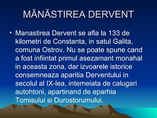 MĂNĂSTIREA DERVENT Manastirea Dervent se afla la 133 de kilometri de Constanta, in satul Galita, comuna Ostrov. Nu se poate spune cand a fost infiintat primul asezamant monahal in aceasta zona, dar izvoarele istorice consemneaza aparitia Derventului in secolul al IX-lea, intemeiata de calugari autohtoni, apartinand de eparhia Tomisului si Durostorumului.  