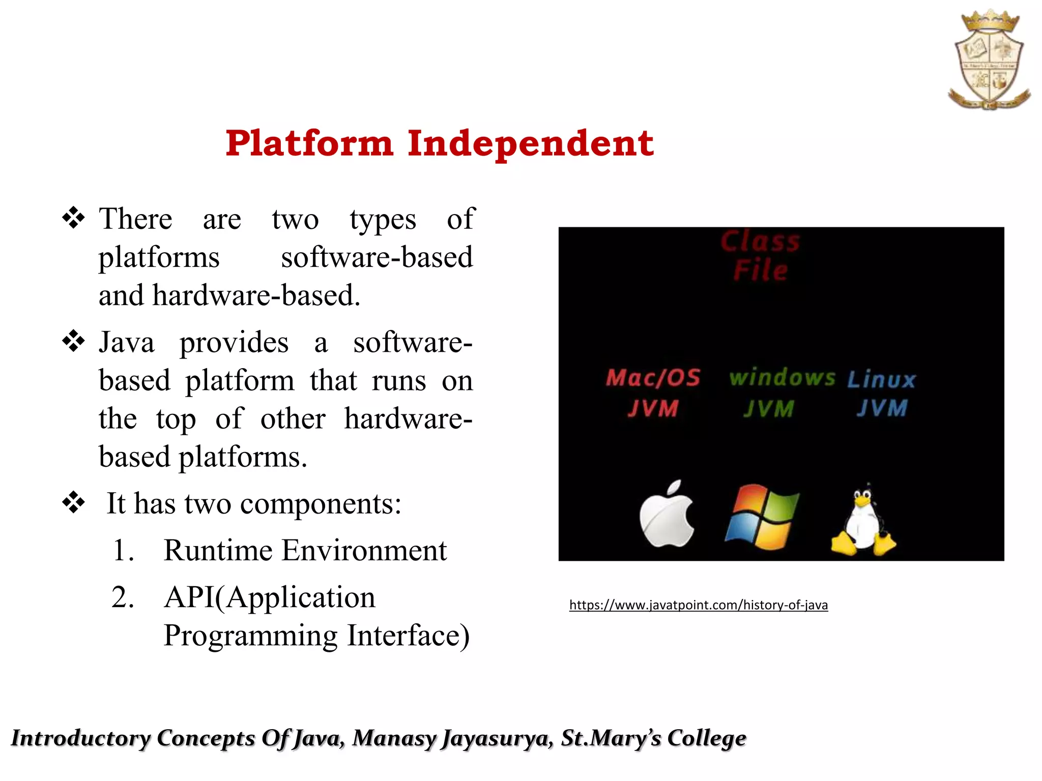 Introductory Concepts Of Java, Manasy Jayasurya, St.Mary’s College
Platform Independent
 There are two types of
platforms software-based
and hardware-based.
 Java provides a software-
based platform that runs on
the top of other hardware-
based platforms.
 It has two components:
1. Runtime Environment
2. API(Application
Programming Interface)
https://www.javatpoint.com/history-of-java
 