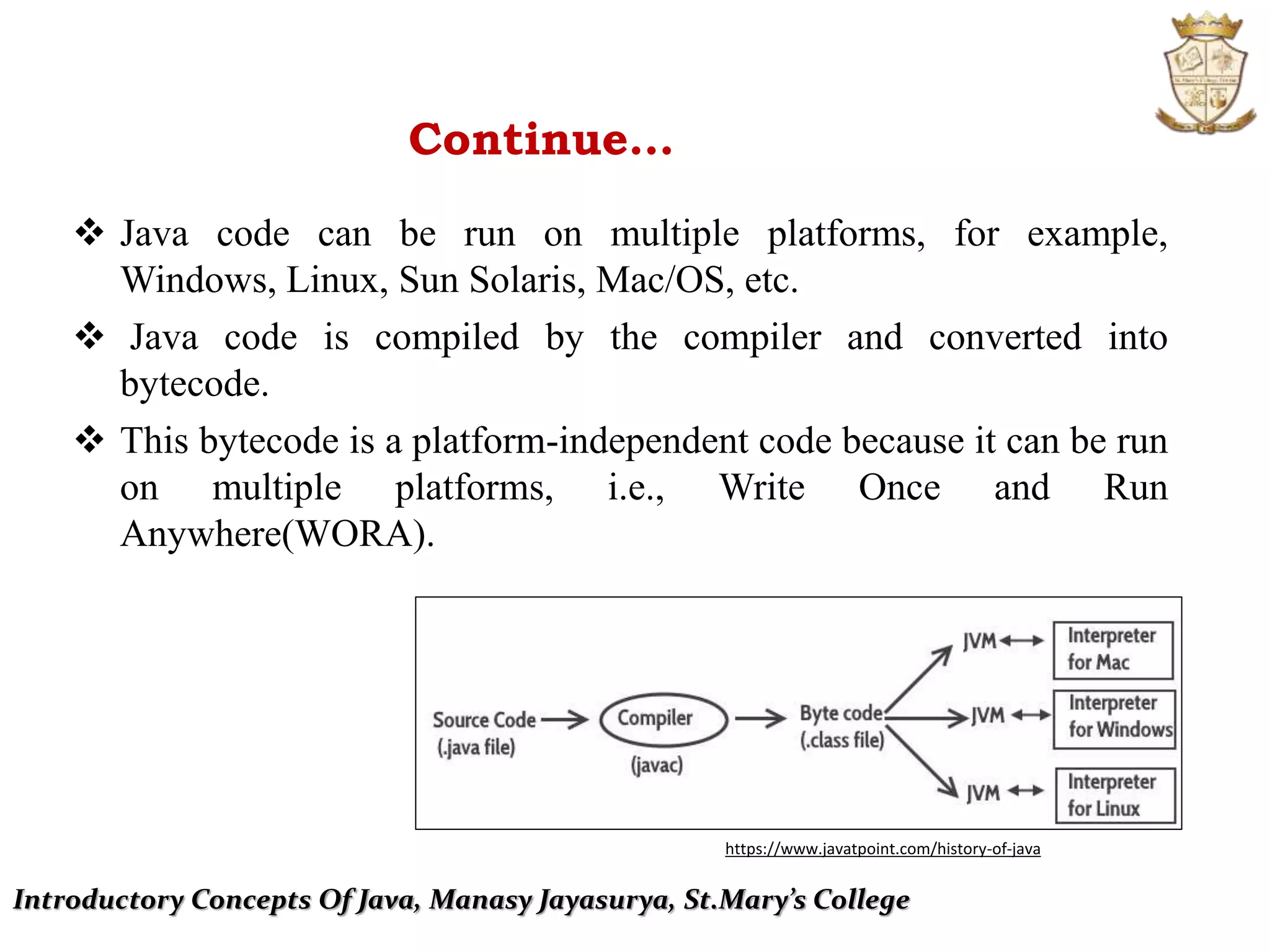 Introductory Concepts Of Java, Manasy Jayasurya, St.Mary’s College
Continue…
 Java code can be run on multiple platforms, for example,
Windows, Linux, Sun Solaris, Mac/OS, etc.
 Java code is compiled by the compiler and converted into
bytecode.
 This bytecode is a platform-independent code because it can be run
on multiple platforms, i.e., Write Once and Run
Anywhere(WORA).
https://www.javatpoint.com/history-of-java
 