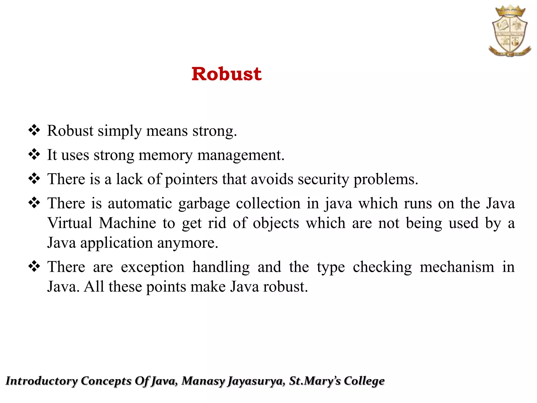 Introductory Concepts Of Java, Manasy Jayasurya, St.Mary’s College
Robust
 Robust simply means strong.
 It uses strong memory management.
 There is a lack of pointers that avoids security problems.
 There is automatic garbage collection in java which runs on the Java
Virtual Machine to get rid of objects which are not being used by a
Java application anymore.
 There are exception handling and the type checking mechanism in
Java. All these points make Java robust.
 
