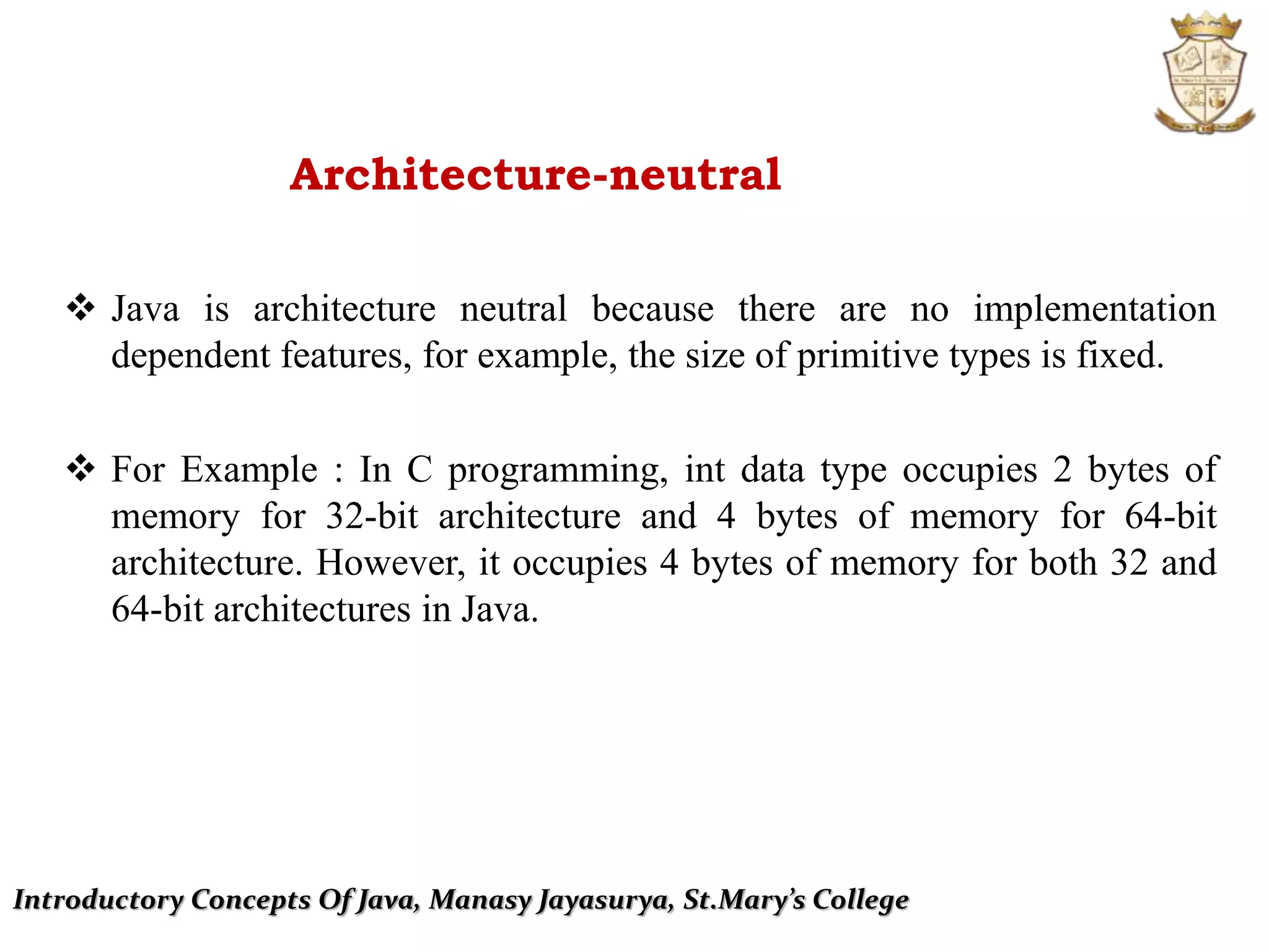 Introductory Concepts Of Java, Manasy Jayasurya, St.Mary’s College
Architecture-neutral
 Java is architecture neutral because there are no implementation
dependent features, for example, the size of primitive types is fixed.
 For Example : In C programming, int data type occupies 2 bytes of
memory for 32-bit architecture and 4 bytes of memory for 64-bit
architecture. However, it occupies 4 bytes of memory for both 32 and
64-bit architectures in Java.
 