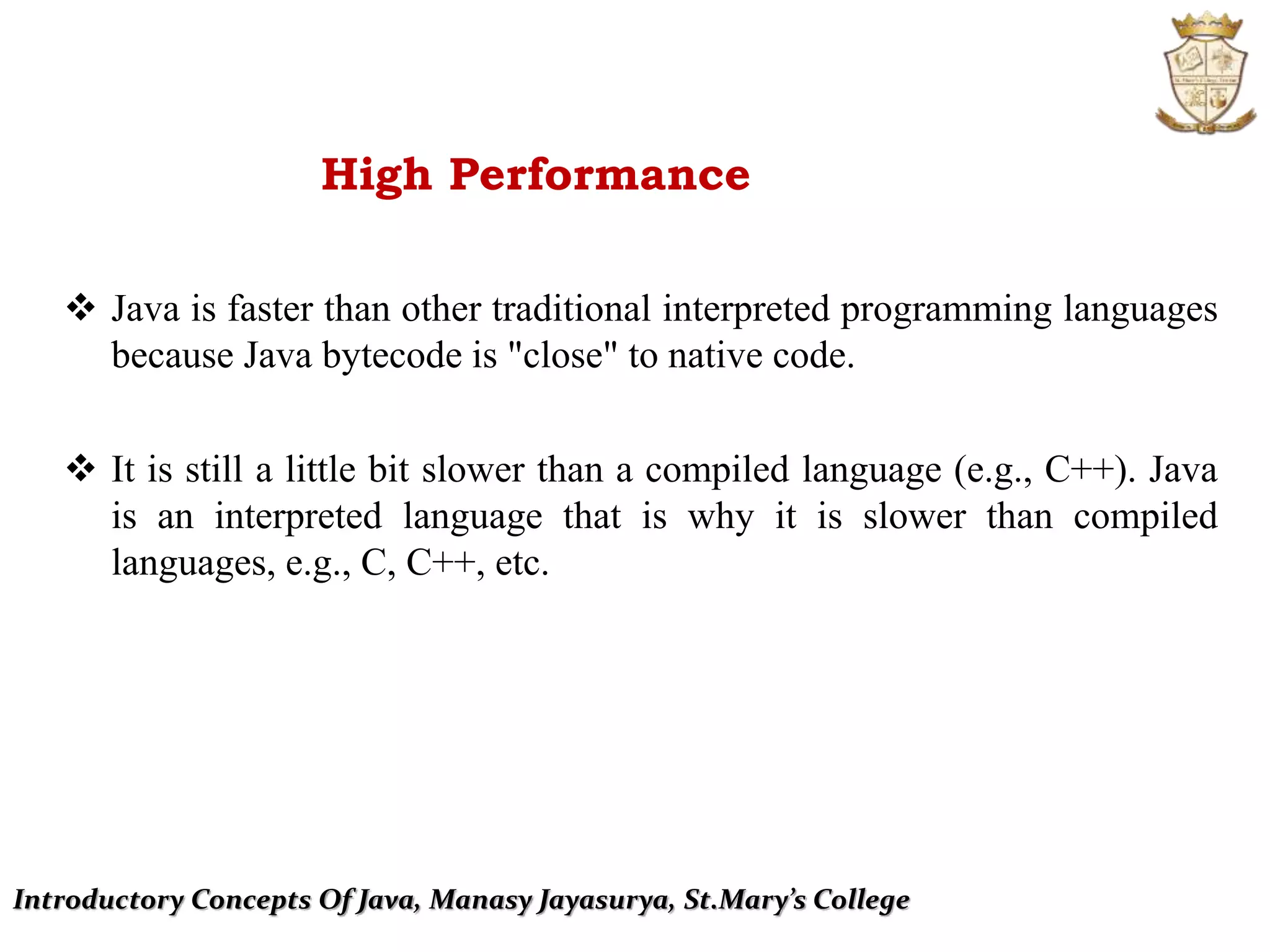 Introductory Concepts Of Java, Manasy Jayasurya, St.Mary’s College
High Performance
 Java is faster than other traditional interpreted programming languages
because Java bytecode is "close" to native code.
 It is still a little bit slower than a compiled language (e.g., C++). Java
is an interpreted language that is why it is slower than compiled
languages, e.g., C, C++, etc.
 
