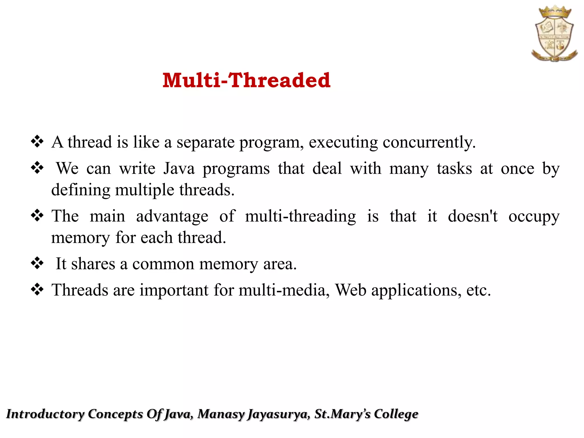 Introductory Concepts Of Java, Manasy Jayasurya, St.Mary’s College
Multi-Threaded
 A thread is like a separate program, executing concurrently.
 We can write Java programs that deal with many tasks at once by
defining multiple threads.
 The main advantage of multi-threading is that it doesn't occupy
memory for each thread.
 It shares a common memory area.
 Threads are important for multi-media, Web applications, etc.
 
