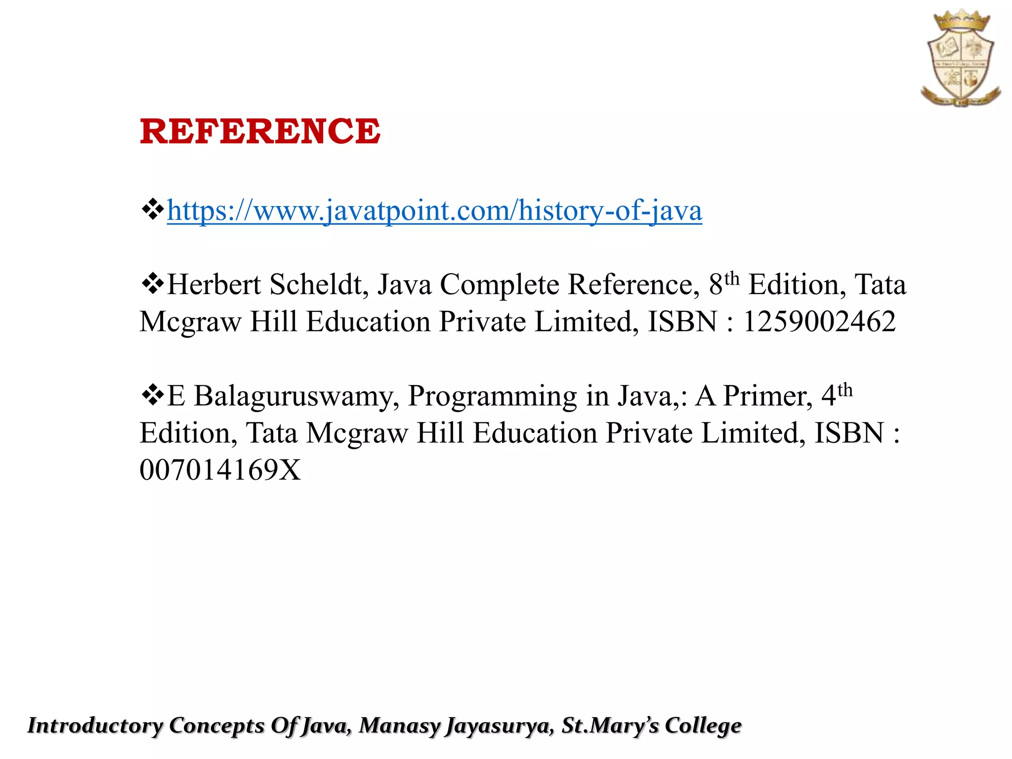Introductory Concepts Of Java, Manasy Jayasurya, St.Mary’s College
REFERENCE
https://www.javatpoint.com/history-of-java
Herbert Scheldt, Java Complete Reference, 8th Edition, Tata
Mcgraw Hill Education Private Limited, ISBN : 1259002462
E Balaguruswamy, Programming in Java,: A Primer, 4th
Edition, Tata Mcgraw Hill Education Private Limited, ISBN :
007014169X
 