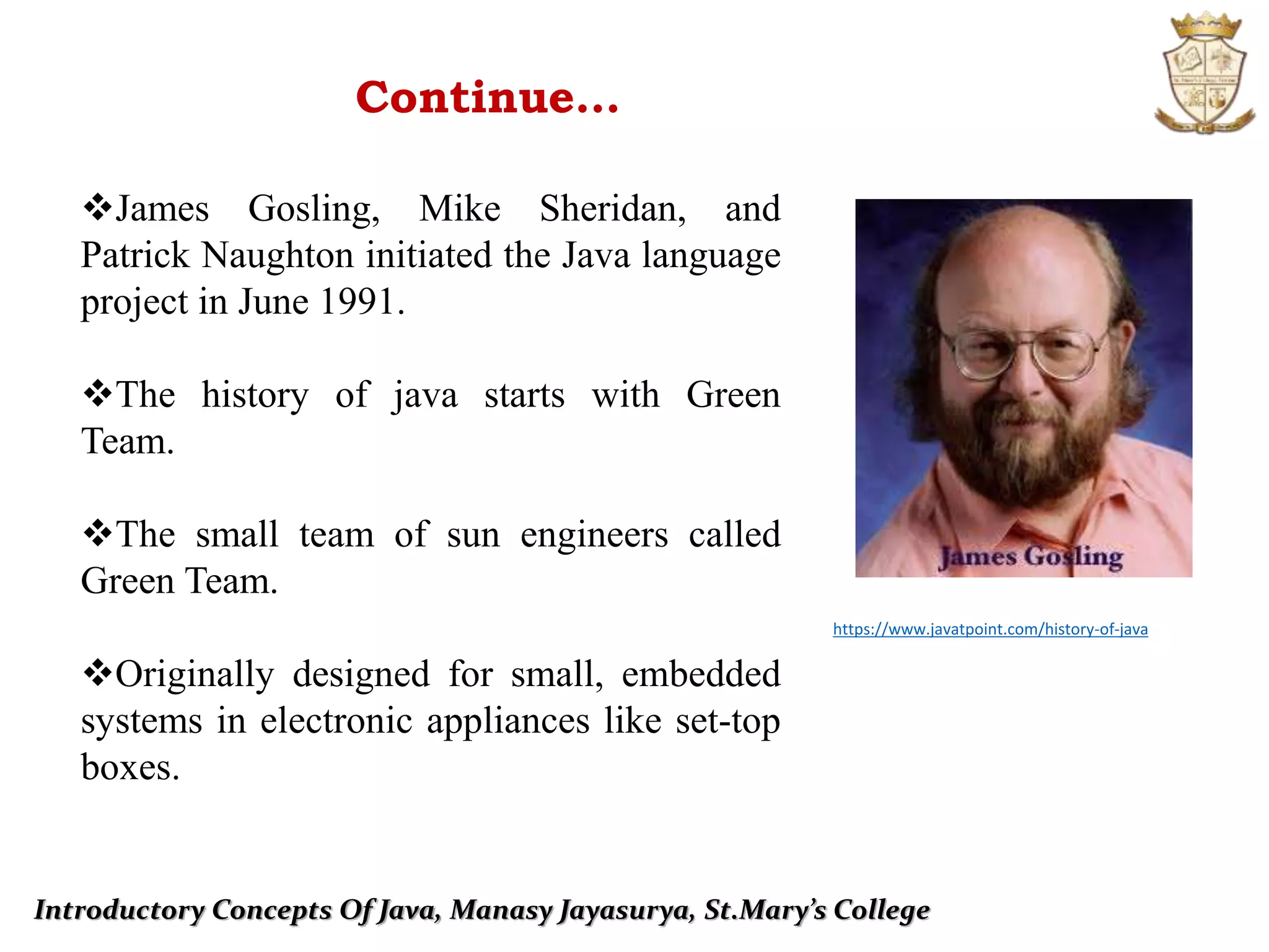 Introductory Concepts Of Java, Manasy Jayasurya, St.Mary’s College
Continue…
James Gosling, Mike Sheridan, and
Patrick Naughton initiated the Java language
project in June 1991.
The history of java starts with Green
Team.
The small team of sun engineers called
Green Team.
Originally designed for small, embedded
systems in electronic appliances like set-top
boxes.
https://www.javatpoint.com/history-of-java
 