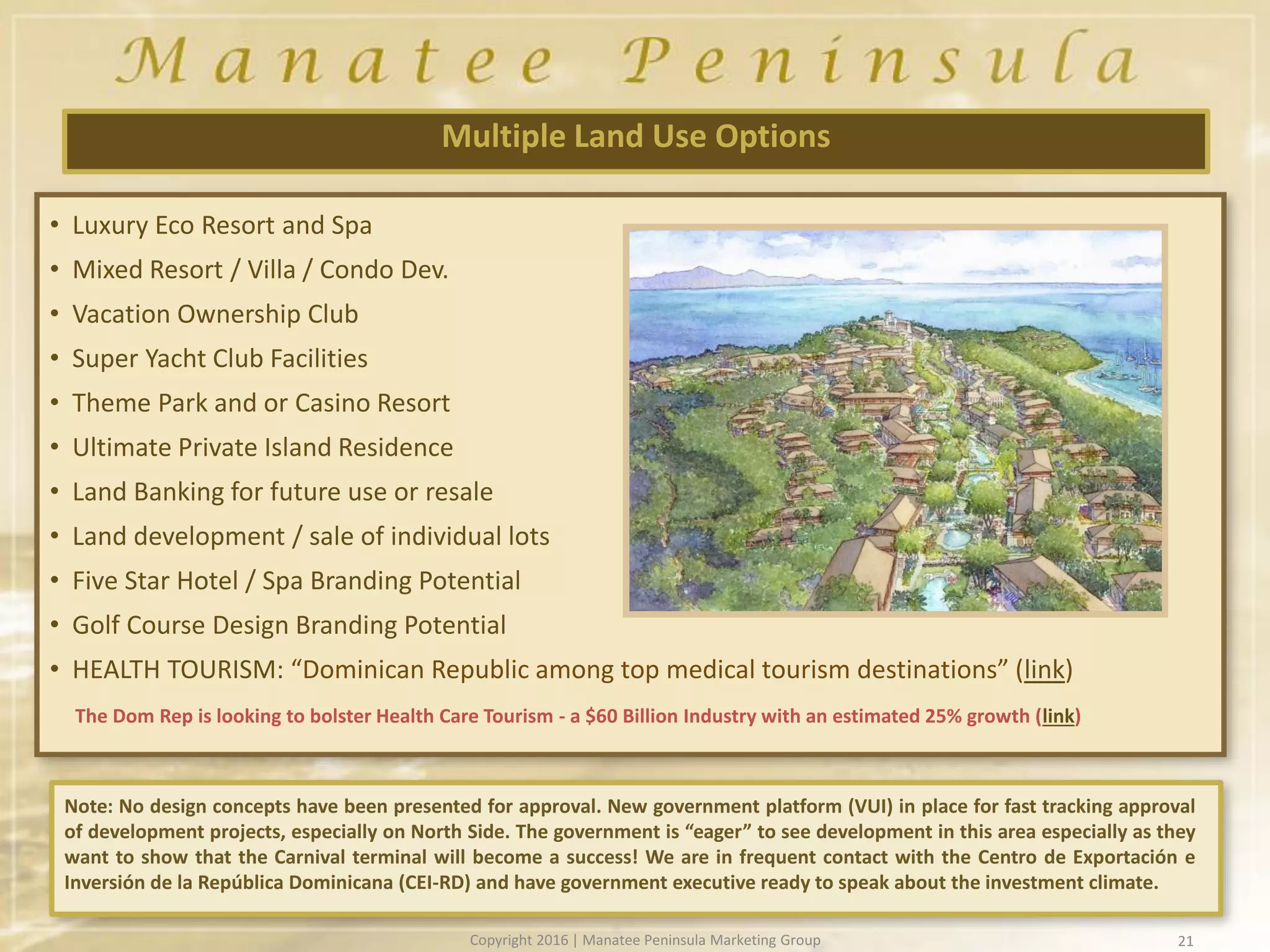 21
Multiple Land Use Options
• Luxury Eco Resort and Spa
• Mixed Resort / Villa / Condo Dev.
• Vacation Ownership Club
• Super Yacht Club Facilities
• Theme Park and or Casino Resort
• Ultimate Private Island Residence
• Land Banking for future use or resale
• Land development / sale of individual lots
• Five Star Hotel / Spa Branding Potential
• Golf Course Design Branding Potential
• HEALTH TOURISM: “Dominican Republic among top medical tourism destinations” (link)
The Dom Rep is looking to bolster Health Care Tourism - a $60 Billion Industry with an estimated 25% growth (link)
Note: No design concepts have been presented for approval. New government platform (VUI) in place for fast tracking approval
of development projects, especially on North Side. The government is “eager” to see development in this area especially as they
want to show that the Carnival terminal will become a success! We are in frequent contact with the Centro de Exportación e
Inversión de la República Dominicana (CEI-RD) and have government executive ready to speak about the investment climate.
Copyright 2016 | Manatee Peninsula Marketing Group
 