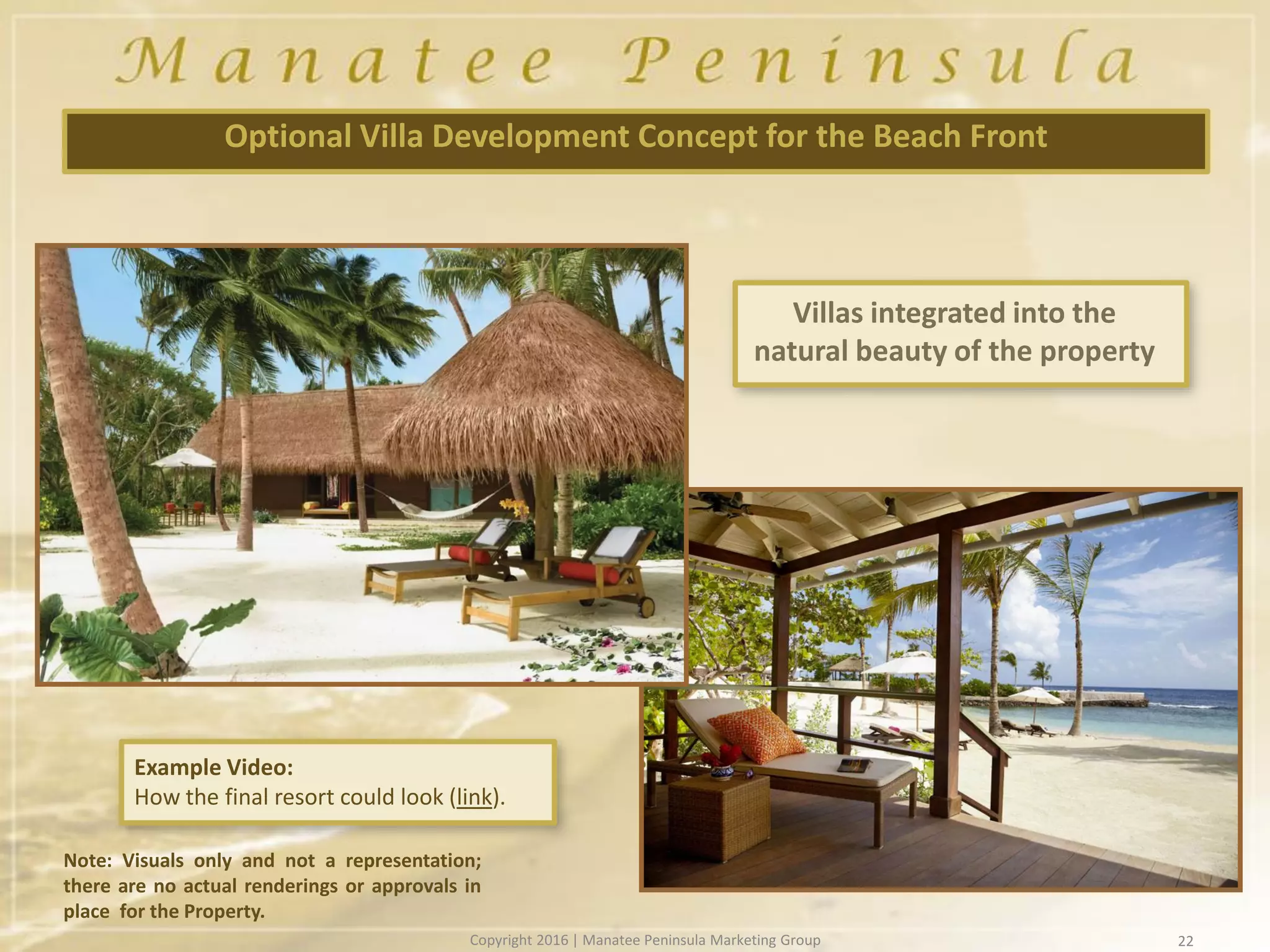 22
Optional Villa Development Concept for the Beach Front
Example Video:
How the final resort could look (link).
Villas integrated into the
natural beauty of the property
Note: Visuals only and not a representation;
there are no actual renderings or approvals in
place for the Property.
Copyright 2016 | Manatee Peninsula Marketing Group
 
