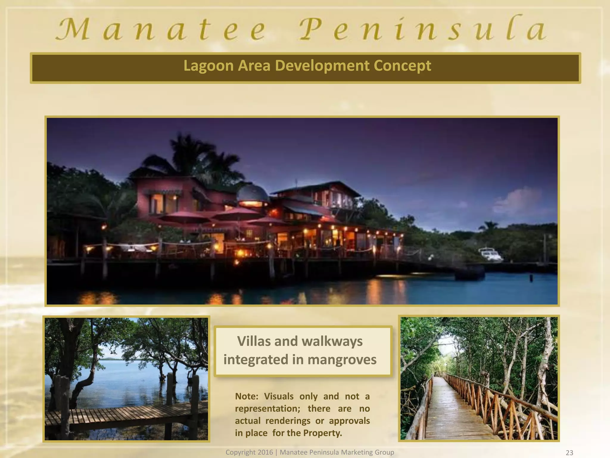 23
Lagoon Area Development Concept
Note: Visuals only and not a
representation; there are no
actual renderings or approvals
in place for the Property.
Villas and walkways
integrated in mangroves
Copyright 2016 | Manatee Peninsula Marketing Group
 