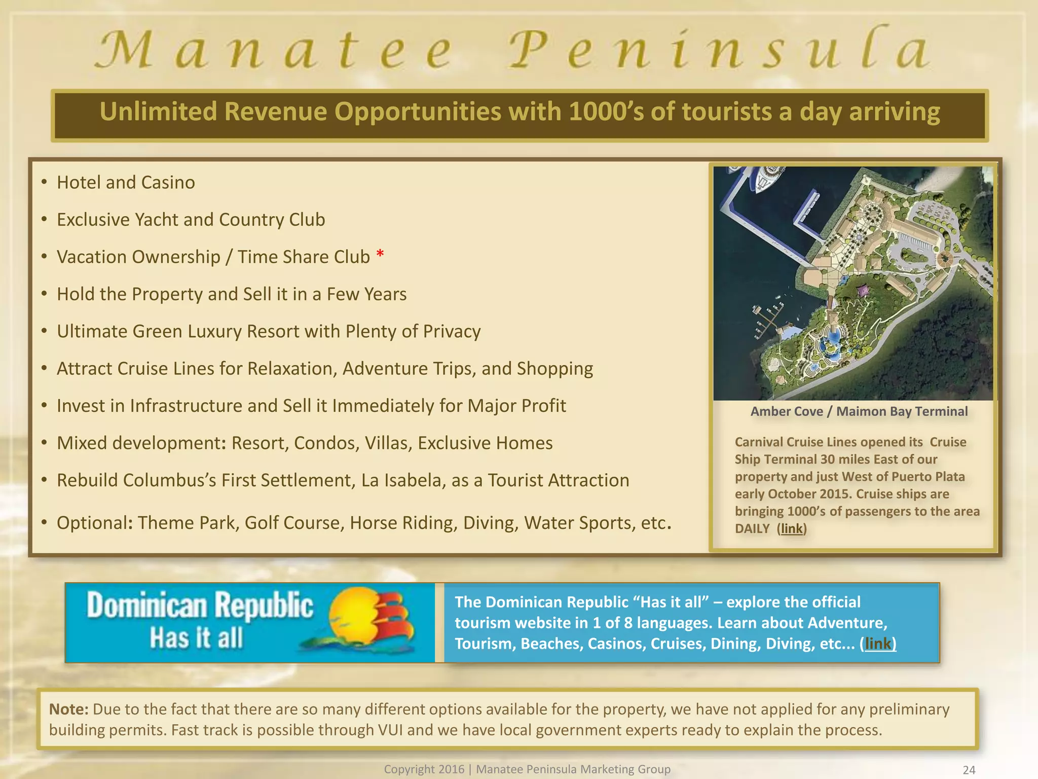 • Hotel and Casino
• Exclusive Yacht and Country Club
• Vacation Ownership / Time Share Club *
• Hold the Property and Sell it in a Few Years
• Ultimate Green Luxury Resort with Plenty of Privacy
• Attract Cruise Lines for Relaxation, Adventure Trips, and Shopping
• Invest in Infrastructure and Sell it Immediately for Major Profit
• Mixed development: Resort, Condos, Villas, Exclusive Homes
• Rebuild Columbus’s First Settlement, La Isabela, as a Tourist Attraction
• Optional: Theme Park, Golf Course, Horse Riding, Diving, Water Sports, etc.
24
Unlimited Revenue Opportunities with 1000’s of tourists a day arriving
Note: Due to the fact that there are so many different options available for the property, we have not applied for any preliminary
building permits. Fast track is possible through VUI and we have local government experts ready to explain the process.
Carnival Cruise Lines opened its Cruise
Ship Terminal 30 miles East of our
property and just West of Puerto Plata
early October 2015. Cruise ships are
bringing 1000’s of passengers to the area
DAILY (link)
Amber Cove / Maimon Bay Terminal
The Dominican Republic “Has it all” – explore the official
tourism website in 1 of 8 languages. Learn about Adventure,
Tourism, Beaches, Casinos, Cruises, Dining, Diving, etc... (link)
Copyright 2016 | Manatee Peninsula Marketing Group
 