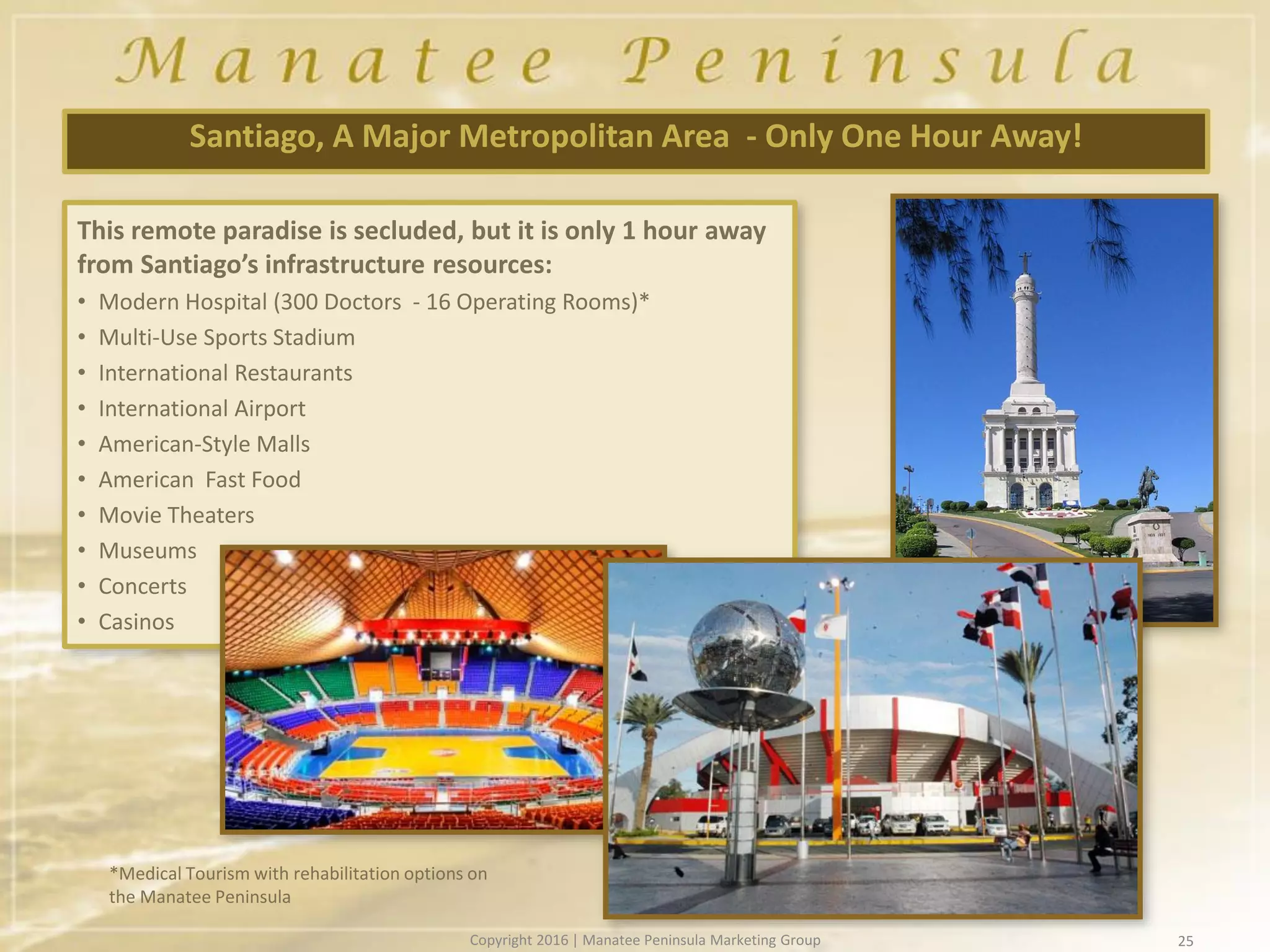 25
Santiago, A Major Metropolitan Area - Only One Hour Away!
This remote paradise is secluded, but it is only 1 hour away
from Santiago’s infrastructure resources:
• Modern Hospital (300 Doctors - 16 Operating Rooms)*
• Multi-Use Sports Stadium
• International Restaurants
• International Airport
• American-Style Malls
• American Fast Food
• Movie Theaters
• Museums
• Concerts
• Casinos
*Medical Tourism with rehabilitation options on
the Manatee Peninsula
Copyright 2016 | Manatee Peninsula Marketing Group
 