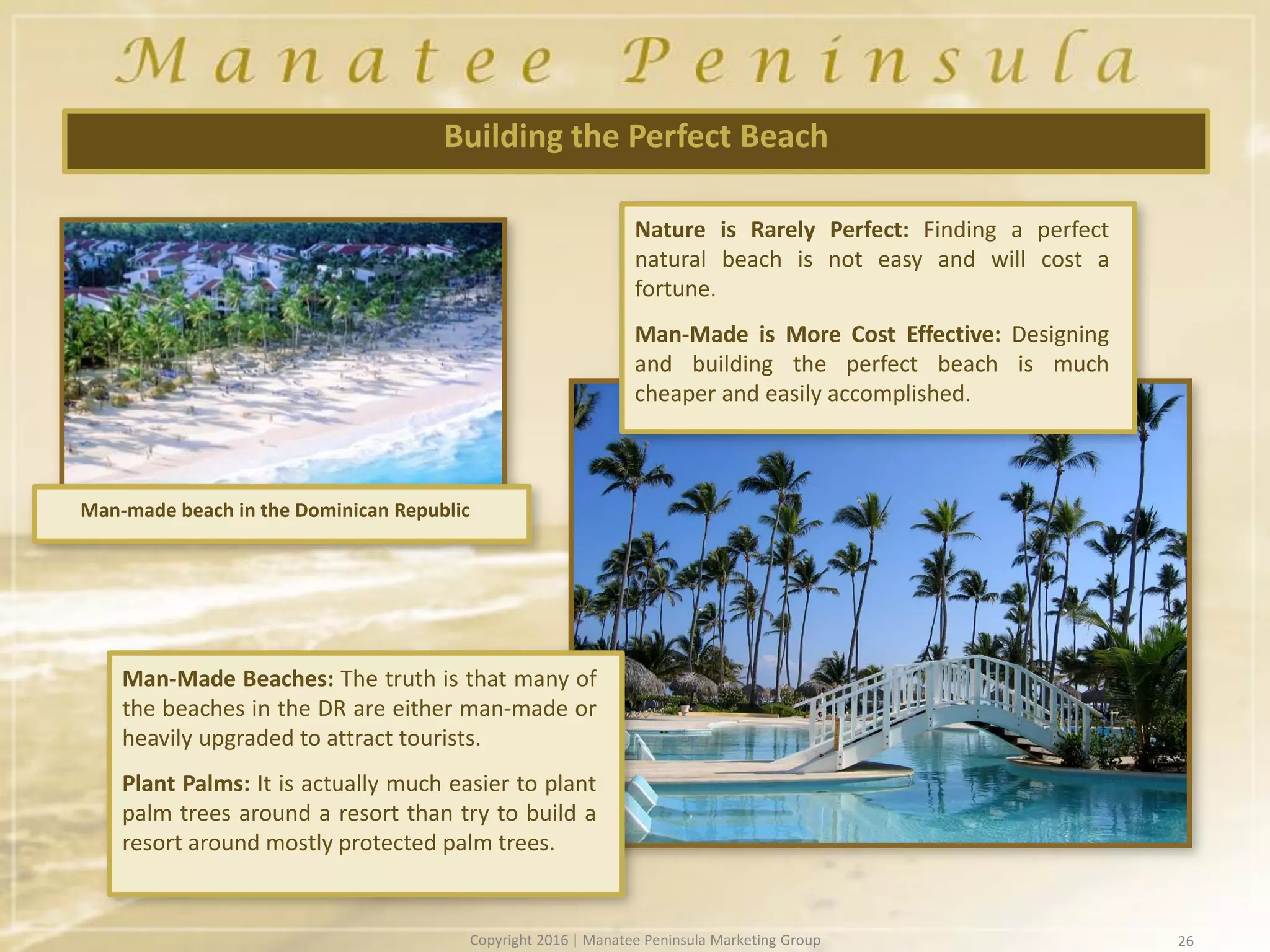 26
Building the Perfect Beach
Nature is Rarely Perfect: Finding a perfect
natural beach is not easy and will cost a
fortune.
Man-Made is More Cost Effective: Designing
and building the perfect beach is much
cheaper and easily accomplished.
Man-Made Beaches: The truth is that many of
the beaches in the DR are either man-made or
heavily upgraded to attract tourists.
Plant Palms: It is actually much easier to plant
palm trees around a resort than try to build a
resort around mostly protected palm trees.
Man-made beach in the Dominican Republic
Copyright 2016 | Manatee Peninsula Marketing Group
 
