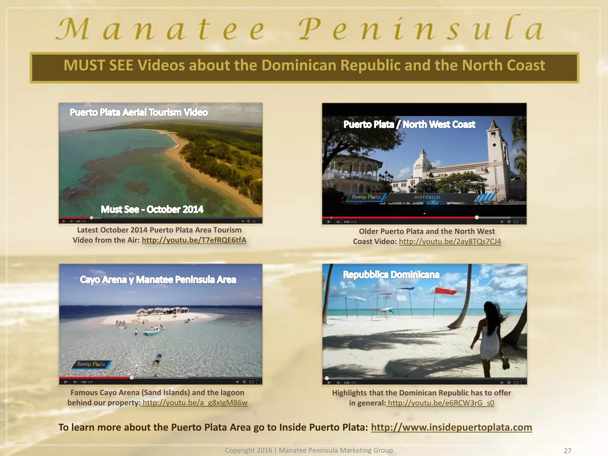 27
MUST SEE Videos about the Dominican Republic and the North Coast
To learn more about the Puerto Plata Area go to Inside Puerto Plata: http://www.insidepuertoplata.com
Famous Cayo Arena (Sand Islands) and the lagoon
behind our property: http://youtu.be/a_g8xIgM86w
Highlights that the Dominican Republic has to offer
in general: http://youtu.be/e6RCW3rG_s0
Latest October 2014 Puerto Plata Area Tourism
Video from the Air: http://youtu.be/T7efRQE6tfA
Older Puerto Plata and the North West
Coast Video: http://youtu.be/2ay8TQs7CJ4
Copyright 2016 | Manatee Peninsula Marketing Group
 