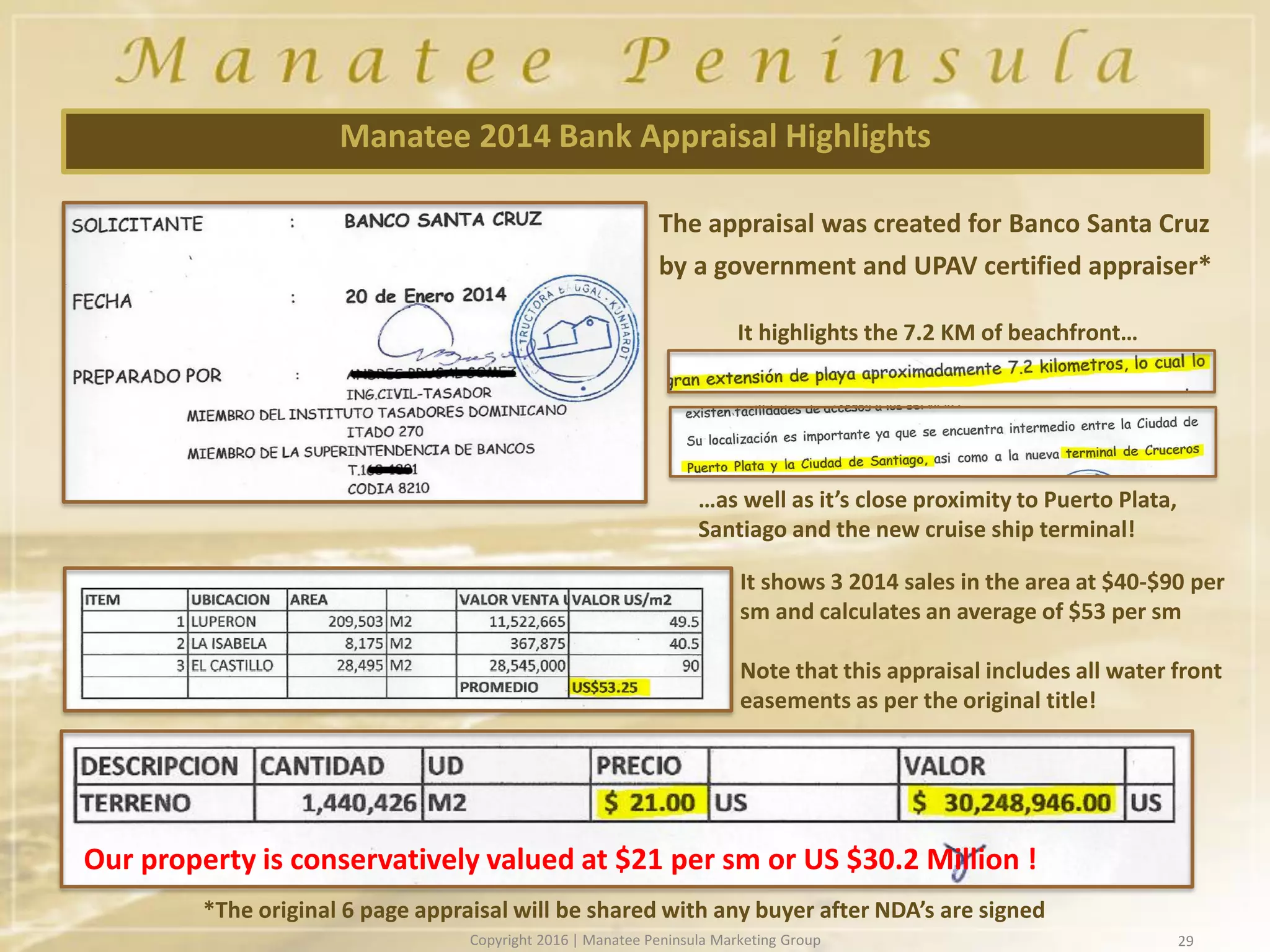 29
Manatee 2014 Bank Appraisal Highlights
It shows 3 2014 sales in the area at $40-$90 per
sm and calculates an average of $53 per sm
Note that this appraisal includes all water front
easements as per the original title!
Our property is conservatively valued at $21 per sm or US $30.2 Million !
*The original 6 page appraisal will be shared with any buyer after NDA’s are signed
The appraisal was created for Banco Santa Cruz
by a government and UPAV certified appraiser*
It highlights the 7.2 KM of beachfront…
…as well as it’s close proximity to Puerto Plata,
Santiago and the new cruise ship terminal!
Copyright 2016 | Manatee Peninsula Marketing Group
 