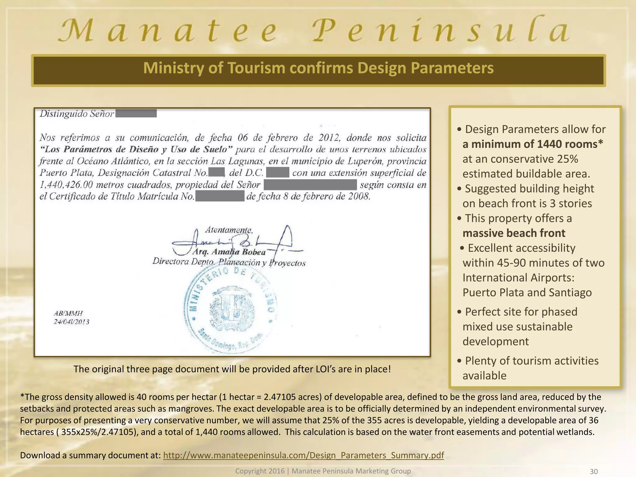 • Design Parameters allow for
a minimum of 1440 rooms*
at an conservative 25%
estimated buildable area.
• Suggested building height
on beach front is 3 stories
• This property offers a
massive beach front
• Excellent accessibility
within 45-90 minutes of two
International Airports:
Puerto Plata and Santiago
• Perfect site for phased
mixed use sustainable
development
• Plenty of tourism activities
available
Ministry of Tourism confirms Design Parameters
30
*The gross density allowed is 40 rooms per hectar (1 hectar = 2.47105 acres) of developable area, defined to be the gross land area, reduced by the
setbacks and protected areas such as mangroves. The exact developable area is to be officially determined by an independent environmental survey.
For purposes of presenting a very conservative number, we will assume that 25% of the 355 acres is developable, yielding a developable area of 36
hectares ( 355x25%/2.47105), and a total of 1,440 rooms allowed. This calculation is based on the water front easements and potential wetlands.
Download a summary document at: http://www.manateepeninsula.com/Design_Parameters_Summary.pdf
The original three page document will be provided after LOI’s are in place!
Copyright 2016 | Manatee Peninsula Marketing Group
 