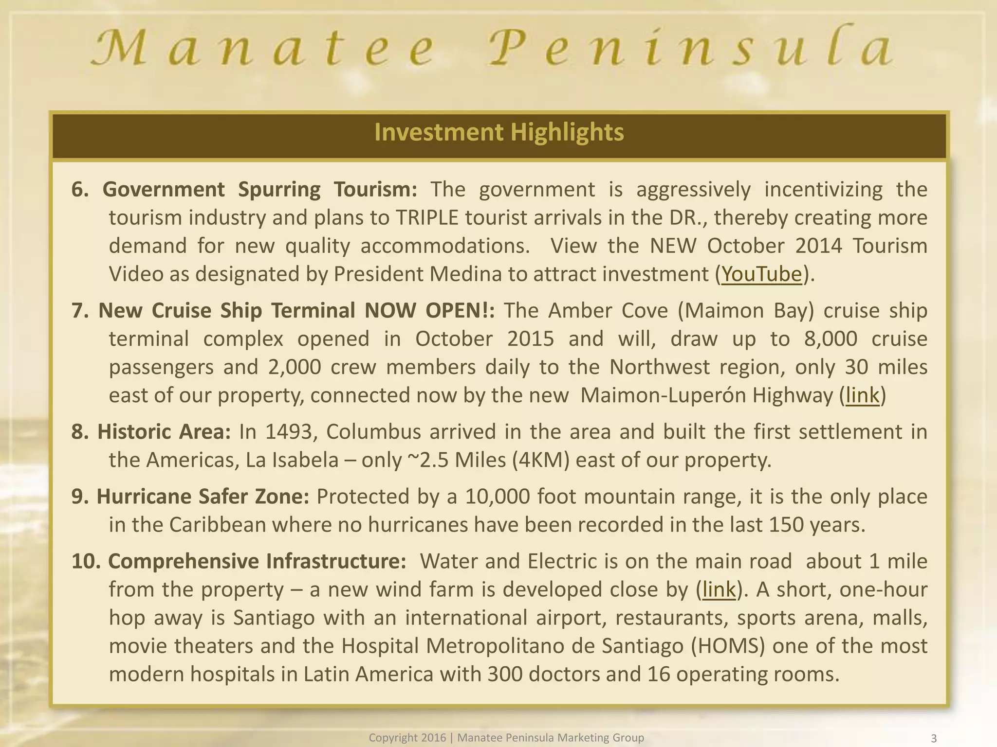 3
6. Government Spurring Tourism: The government is aggressively incentivizing the
tourism industry and plans to TRIPLE tourist arrivals in the DR., thereby creating more
demand for new quality accommodations. View the NEW October 2014 Tourism
Video as designated by President Medina to attract investment (YouTube).
7. New Cruise Ship Terminal NOW OPEN!: The Amber Cove (Maimon Bay) cruise ship
terminal complex opened in October 2015 and will, draw up to 8,000 cruise
passengers and 2,000 crew members daily to the Northwest region, only 30 miles
east of our property, connected now by the new Maimon-Luperón Highway (link)
8. Historic Area: In 1493, Columbus arrived in the area and built the first settlement in
the Americas, La Isabela – only ~2.5 Miles (4KM) east of our property.
9. Hurricane Safer Zone: Protected by a 10,000 foot mountain range, it is the only place
in the Caribbean where no hurricanes have been recorded in the last 150 years.
10. Comprehensive Infrastructure: Water and Electric is on the main road about 1 mile
from the property – a new wind farm is developed close by (link). A short, one-hour
hop away is Santiago with an international airport, restaurants, sports arena, malls,
movie theaters and the Hospital Metropolitano de Santiago (HOMS) one of the most
modern hospitals in Latin America with 300 doctors and 16 operating rooms.
Investment Highlights
Copyright 2016 | Manatee Peninsula Marketing Group
 