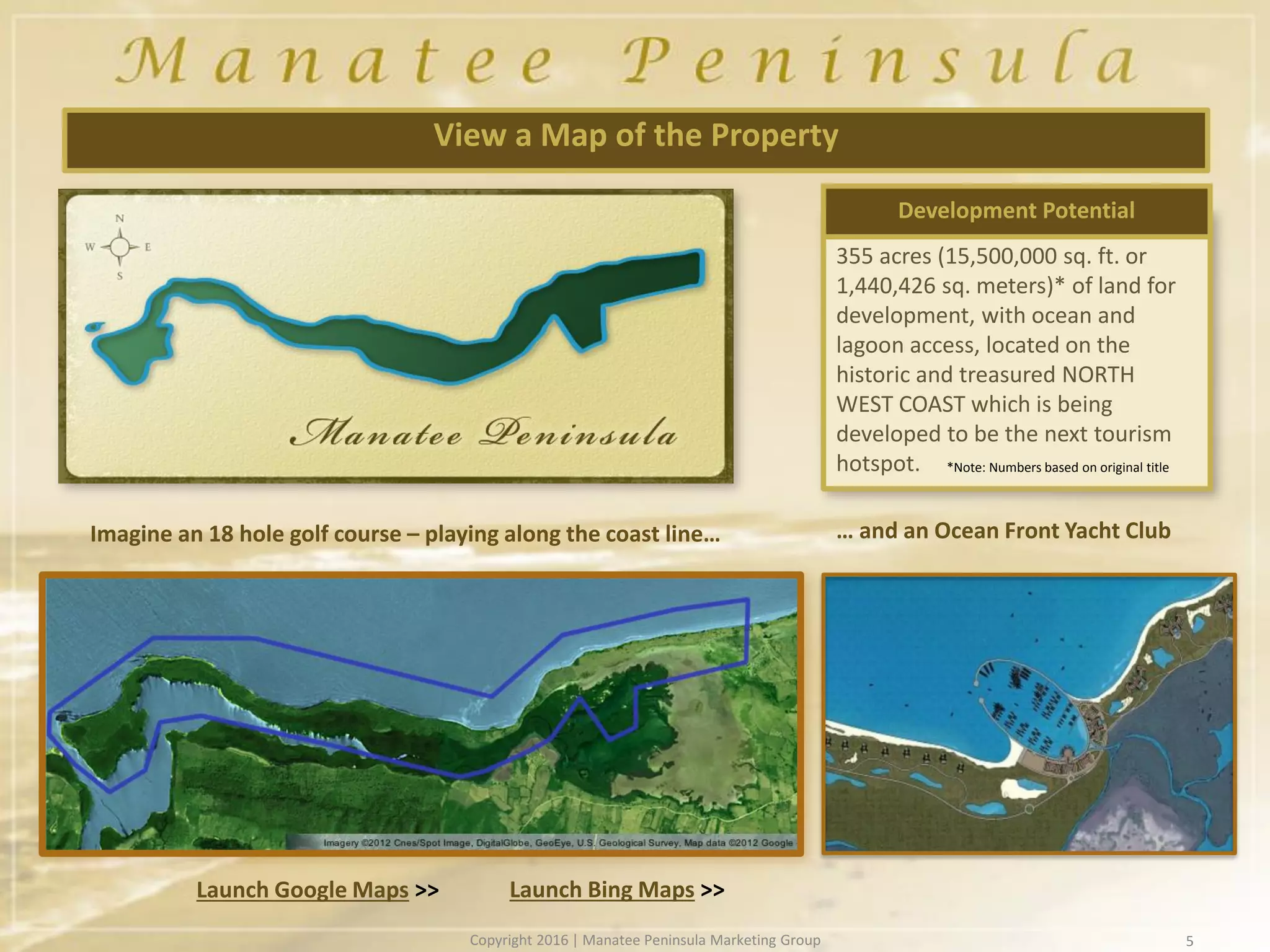 355 acres (15,500,000 sq. ft. or
1,440,426 sq. meters)* of land for
development, with ocean and
lagoon access, located on the
historic and treasured NORTH
WEST COAST which is being
developed to be the next tourism
hotspot.
5
View a Map of the Property
Development Potential
Imagine an 18 hole golf course – playing along the coast line…
Launch Bing Maps >>Launch Google Maps >>
… and an Ocean Front Yacht Club
*Note: Numbers based on original title
Copyright 2016 | Manatee Peninsula Marketing Group
 