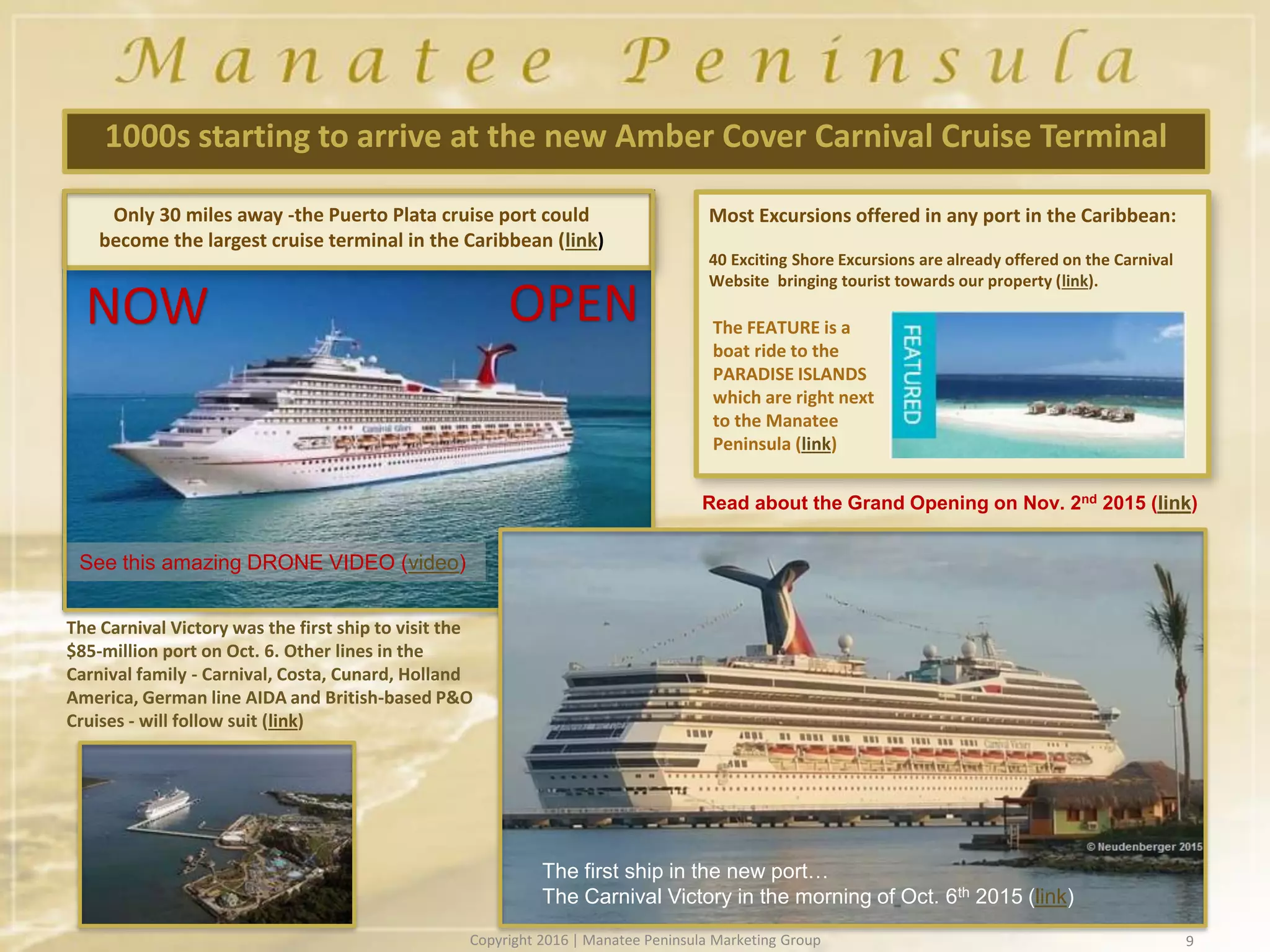 9
1000s starting to arrive at the new Amber Cover Carnival Cruise Terminal
Most Excursions offered in any port in the Caribbean:
40 Exciting Shore Excursions are already offered on the Carnival
Website bringing tourist towards our property (link).
Only 30 miles away -the Puerto Plata cruise port could
become the largest cruise terminal in the Caribbean (link)
The FEATURE is a
boat ride to the
PARADISE ISLANDS
which are right next
to the Manatee
Peninsula (link)
The Carnival Victory was the first ship to visit the
$85-million port on Oct. 6. Other lines in the
Carnival family - Carnival, Costa, Cunard, Holland
America, German line AIDA and British-based P&O
Cruises - will follow suit (link)
See this amazing DRONE VIDEO (video)
OPENNOW
The first ship in the new port…
The Carnival Victory in the morning of Oct. 6th 2015 (link)
Read about the Grand Opening on Nov. 2nd 2015 (link)
Copyright 2016 | Manatee Peninsula Marketing Group
 