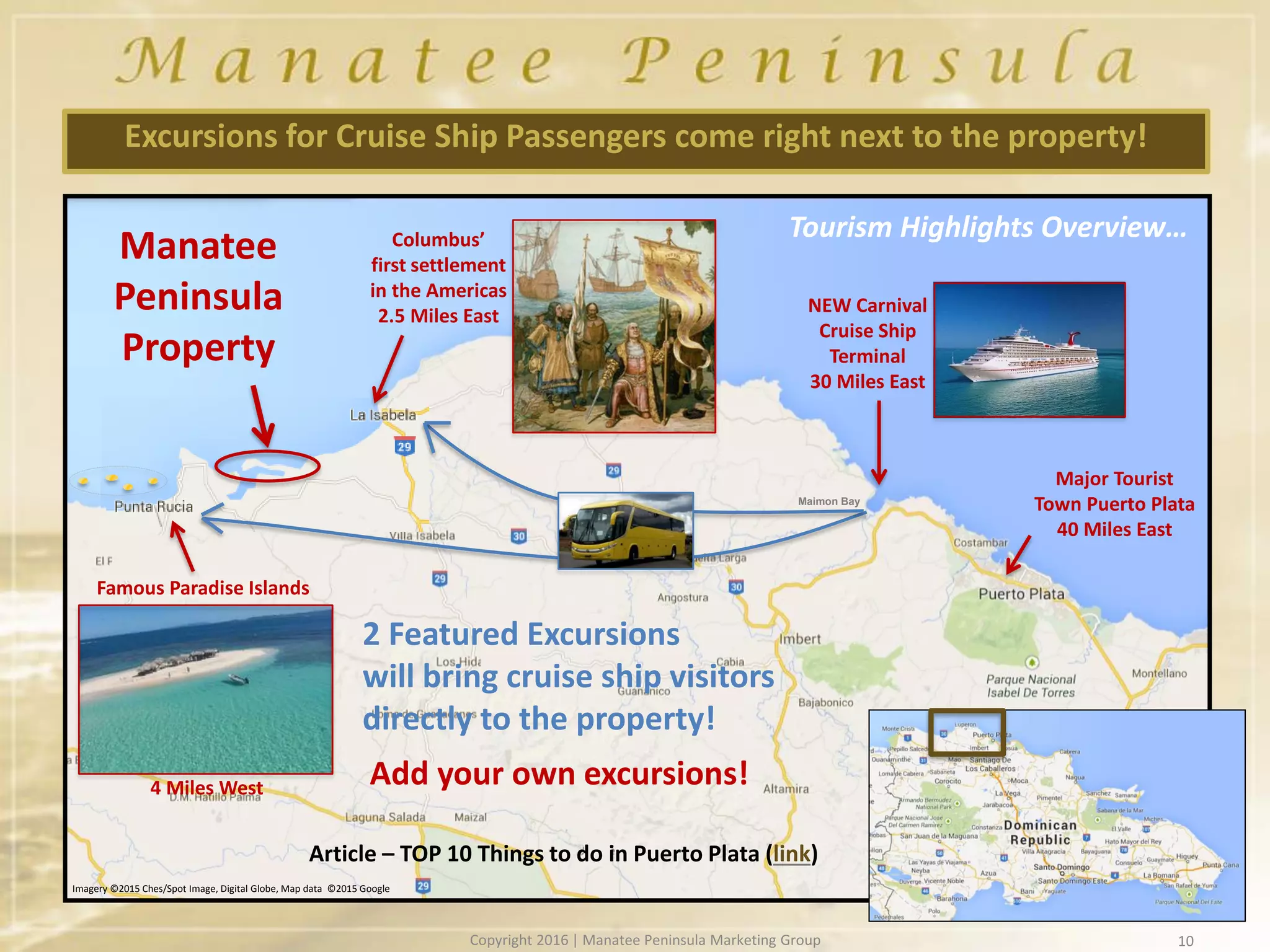 10
Excursions for Cruise Ship Passengers come right next to the property!
Manatee
Peninsula
Property
Maimon Bay
Imagery ©2015 Ches/Spot Image, Digital Globe, Map data ©2015 Google
Columbus’
first settlement
in the Americas
2.5 Miles East
Famous Paradise Islands
NEW Carnival
Cruise Ship
Terminal
30 Miles East
Major Tourist
Town Puerto Plata
40 Miles East
2 Featured Excursions
will bring cruise ship visitors
directly to the property!
Tourism Highlights Overview…
4 Miles West Add your own excursions!
Article – TOP 10 Things to do in Puerto Plata (link)
Copyright 2016 | Manatee Peninsula Marketing Group
 