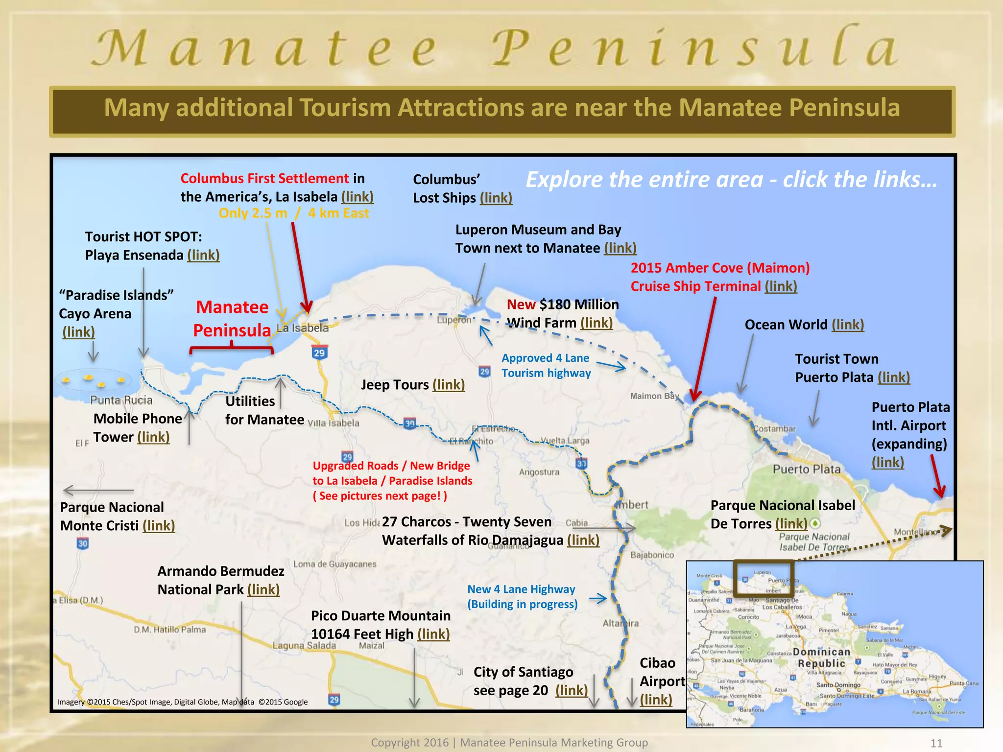 11
Many additional Tourism Attractions are near the Manatee Peninsula
Columbus First Settlement in
the America’s, La Isabela (link)
Luperon Museum and Bay
Town next to Manatee (link)
Tourist Town
Puerto Plata (link)
Puerto Plata
Intl. Airport
(expanding)
(link)
Tourist HOT SPOT:
Playa Ensenada (link)
Parque Nacional Isabel
De Torres (link)
Upgraded Roads / New Bridge
to La Isabela / Paradise Islands
( See pictures next page! )
New 4 Lane Highway
(Building in progress)
Armando Bermudez
National Park (link)
Pico Duarte Mountain
10164 Feet High (link)
City of Santiago
see page 20 (link)
27 Charcos - Twenty Seven
Waterfalls of Rio Damajagua (link)
Parque Nacional
Monte Cristi (link)
Explore the entire area - click the links…
Manatee
Peninsula
Utilities
for ManateeMobile Phone
Tower (link)
Cibao
Airport
(link)
Jeep Tours (link)
Columbus’
Lost Ships (link)
Ocean World (link)
2015 Amber Cove (Maimon)
Cruise Ship Terminal (link)
Only 2.5 m / 4 km East
Maimon Bay
New $180 Million
Wind Farm (link)
“Paradise Islands”
Cayo Arena
(link)
Approved 4 Lane
Tourism highway
Imagery ©2015 Ches/Spot Image, Digital Globe, Map data ©2015 Google
Copyright 2016 | Manatee Peninsula Marketing Group
 