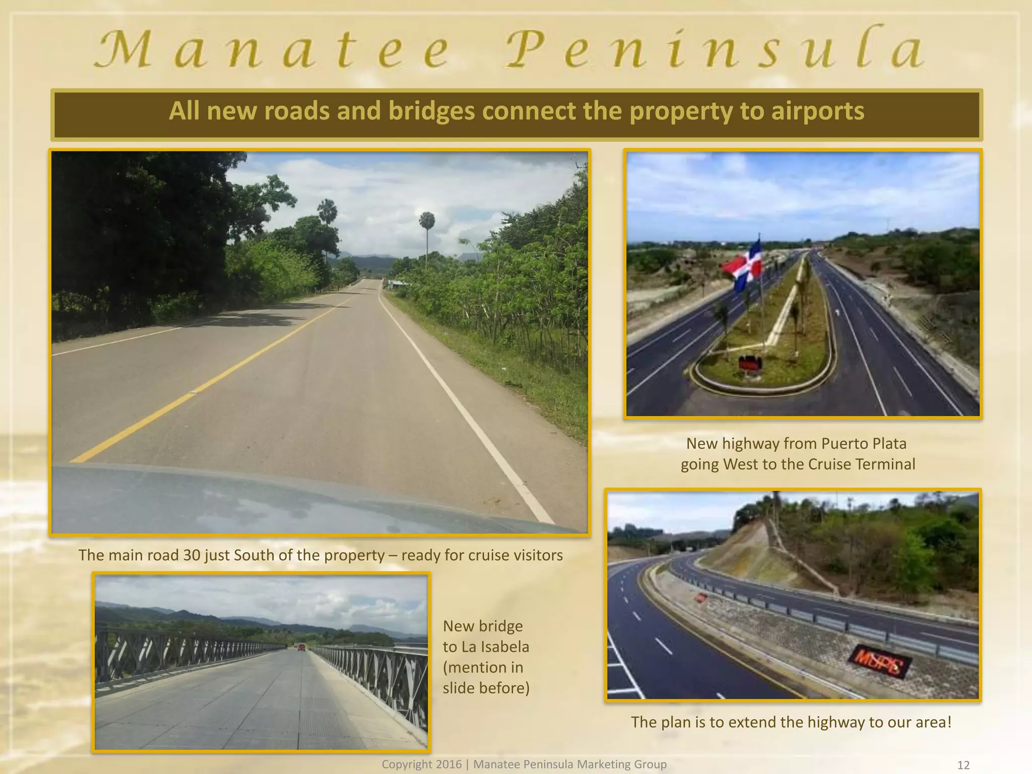 12
All new roads and bridges connect the property to airports
The main road 30 just South of the property – ready for cruise visitors
New bridge
to La Isabela
(mention in
slide before)
New highway from Puerto Plata
going West to the Cruise Terminal
The plan is to extend the highway to our area!
Copyright 2016 | Manatee Peninsula Marketing Group
 
