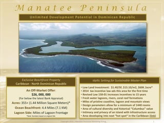 • Low Land Investment: $1.40/SF, $15.10/m2, $60K /acre*
• 2014 tax incentive law ads this area for the first time
• Revised Law 158-01 increases incentives to 15 years
• Fresh water lagoons, rivers, coral reef formations
• Miles of pristine coastline, lagoon and mountain views
• Design parameters allow for a minimum of 1440 rooms
• Area of cultural diversity and historical “Columbus” value
• Intimacy and privacy of an island with infrastructure access
• Area developing into next “hot spot“ in the Caribbean (link)
(Far below the latest Bank Appraisal)
Acres: 355+ (1.44 Million Square Meters)*
Ocean Beachfront: 4.4 Miles (7.1 KM)
Lagoon Side: Miles of Lagoon Frontage
Exclusive Beachfront Property
Caribbean - North Dominican Republic
1Copyright 2016 | Manatee Peninsula Marketing Group
Idyllic Setting for Sustainable Master Plan
Unlimited Development Potential in Dominican Republic
*Note: Numbers based on original title
An Off-Market Offer:
$26, 000, 000
 