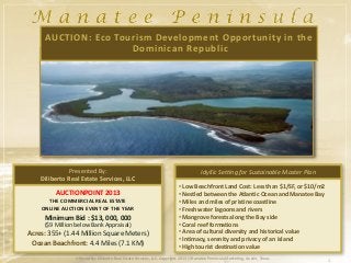AUCTION: Eco Tourism Development Opportunity in the
                     Dominican Republic




              Presented By:                                                           Idyllic Setting for Sustainable Master Plan
    Diliberto Real Estate Services, LLC
                                                                          • Low Beachfront Land Cost: Less than $1/SF, or $10/m2
         AUCTIONPOINT 2013                                                • Nestled between the Atlantic Ocean and Manatee Bay
      THE COMMERCIAL REAL ESTATE                                          • Miles and miles of pristine coastline
    ONLINE AUCTION EVENT OF THE YEAR                                      • Fresh water lagoons and rivers
     Minimum Bid : $13, 000, 000                                          • Mangrove forests along the Bay side
     ($9 Million below Bank Appraisal)                                    • Coral reef formations
Acres: 355+ (1.44 Million Square Meters)                                  • Area of cultural diversity and historical value
                                                                          • Intimacy, serenity and privacy of an island
 Ocean Beachfront: 4.4 Miles (7.1 KM)                                     • High tourist destination value
                 Offered By: Diliberto Real Estate Services, LLC. Copyright 2013 | Manatee Peninsula Marketing, Austin, Texas       1
 