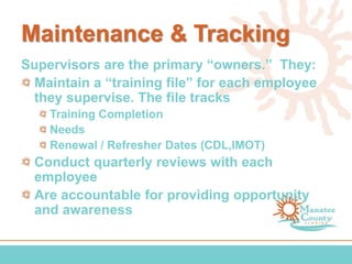 Maintenance & Tracking
Supervisors are the primary “owners.” They:
Maintain a “training file” for each employee
they supervise. The file tracks
Training Completion
Needs
Renewal / Refresher Dates (CDL,IMOT)
Conduct quarterly reviews with each
employee
Are accountable for providing opportunity
and awareness
 