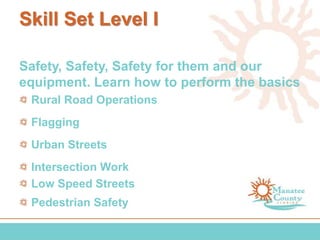 Skill Set Level I
Safety, Safety, Safety for them and our
equipment. Learn how to perform the basics
Rural Road Operations
Flagging
Urban Streets
Intersection Work
Low Speed Streets
Pedestrian Safety
 