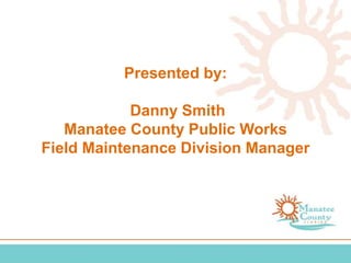 Presented by:
Danny Smith
Manatee County Public Works
Field Maintenance Division Manager
 