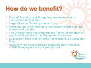 How do we benefit?
Ease of Planning and Budgeting, we know what is
needed and have a plan
Large Classes, Training comes to us
Participation in all training is mandatory, employees are
trained and capable
The Division only has Maintenance Techs, elimination of
specialized positions, i.e. Equipment Operators
Succession Plan that HR does not realize is a Succession
Plan
Relatively low cost program, excluding pay increases,
< $2000/employee over a 5 year period.
 