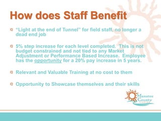 How does Staff Benefit
“Light at the end of Tunnel” for field staff, no longer a
dead end job
5% step increase for each level completed. This is not
budget constrained and not tied to any Market
Adjustment or Performance Based Increase. Employee
has the opportunity for a 20% pay increase in 5 years.
Relevant and Valuable Training at no cost to them
Opportunity to Showcase themselves and their skills
 