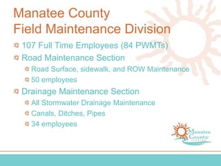 Manatee County
Field Maintenance Division
107 Full Time Employees (84 PWMTs)
Road Maintenance Section
Road Surface, sidewalk, and ROW Maintenance
50 employees
Drainage Maintenance Section
All Stormwater Drainage Maintenance
Canals, Ditches, Pipes
34 employees
 