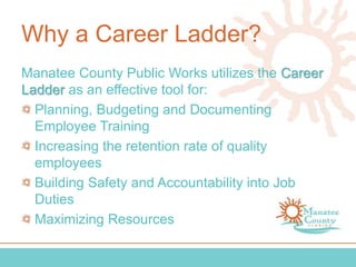 Why a Career Ladder?
Manatee County Public Works utilizes the Career
Ladder as an effective tool for:
Planning, Budgeting and Documenting
Employee Training
Increasing the retention rate of quality
employees
Building Safety and Accountability into Job
Duties
Maximizing Resources
 