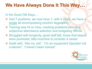 We Have Always Done it This Way…
In the Good Old Days…
Had 7 positions, we now have 1, with 4 steps, we have a
single all encompassing position description
Training was hit or miss, creating problems including
subjective attendance selection and budgeting WAGs
Struggled with longevity, good staff left, those that stayed
were promoted, little incentive to consider a career
Dealt with, “Not my Job”, “I’m an equipment Operator not
a laborer”, “I haven’t been trained”
 