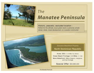 The
Manatee Peninsula
Historic, peaceful, secluded location --
Perfect for the ultimate, luxury green resort, a personal, private
retreat, rehab, mixed development, or a vacation community!




                               Exclusive Beachfront Property

                           North Dominican Republic

                               Acres: 355+ (1.44 Million Sq. Meters)
                          Ocean Beach Frontage: 4.4 Miles (7.1 KM)
                          More Waterfront: Miles of lagoon, mangrove,
                                      and river frontage

                              Special Offer: $20,885,000

  The Manatee Peninsula
 