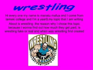 Hi every one my name is manatu mafua and I come from tamaki college and I’m a year9,my topic that I am writing About is wrestling .the reason why I chose this topic because I wonna find out how much they get paid, is wrestling fake or real and when was wrestling first created  wrestling 