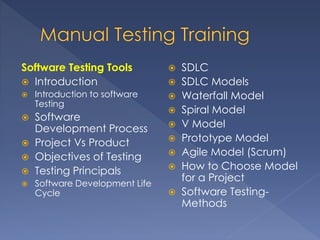 Software Testing Tools
 Introduction
 Introduction to software
Testing
 Software Development
Process
 Project Vs Product
 Objectives of Testing
 Testing Principals
 Software Development Life
Cycle
 SDLC
 SDLC Models
 Waterfall Model
 Spiral Model
 V Model
 Prototype Model
 Agile Model (Scrum)
 How to Choose Model
for a Project
 Software Testing-
Methods
 