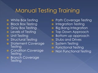  White Box Testing
 Block Box Testing
 Gray Box Testing
 Levels of Testing
 Unit Testing
 Structural Testing
 Statement Coverage
Testing
 Condition Coverage
Testing
 Branch Coverage
Testing
 Path Coverage Testing
 Integration Testing
 Big Bang Integration
 Top Down Approach
 Bottom up approach
 Stubs and Drives
 System Testing
 Functional Testing
 Non Functional Testing
 