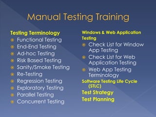 Testing Terminology
 Functional Testing
 End-End Testing
 Ad-hoc Testing
 Risk Based Testing
 Sanity/Smoke Testing
 Re-Testing
 Regression Testing
 Exploratory Testing
 Parallel Testing
 Concurrent Testing
Windows & Web Application
Testing
 Check List for Window
App Testing
 Check List for Web
Application Testing
 Web App Testing
Terminology
Software Testing Life Cycle
(STLC)
Test Strategy
Test Planning
 
