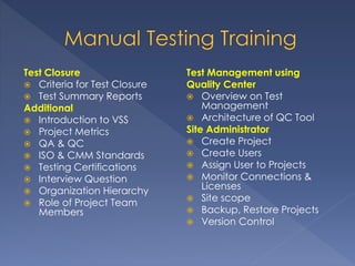 Test Closure
 Criteria for Test Closure
 Test Summary Reports
Additional
 Introduction to VSS
 Project Metrics
 QA & QC
 ISO & CMM Standards
 Testing Certifications
 Interview Question
 Organization Hierarchy
 Role of Project Team
Members
Test Management using
Quality Center
 Overview on Test
Management
 Architecture of QC Tool
Site Administrator
 Create Project
 Create Users
 Assign User to Projects
 Monitor Connections &
Licenses
 Site scope
 Backup, Restore Projects
 Version Control
 