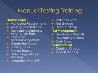 Quality Center
 Managing Requirements
 Working with test Plan
 Developing Manual &
Automation Tests
 Coverage
Analysis/Traceability
 Create Test Cases
 Running Tests
 Record Results
 Defect Reporting &
Tracking
 Integration with QTP
 Test Resources
 Test Linkage
 Defect Linkage
Test Management
 Developing Reports
 Developing Graphs
 Dash Board
Customization
 Creating Groups
 Module Access
 
