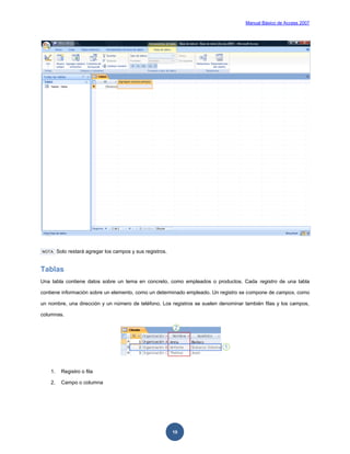 Manual Básico de Access 2007




NOTA     Solo restará agregar los campos y sus registros.


Tablas
Una tabla contiene datos sobre un tema en concreto, como empleados o productos. Cada registro de una tabla

contiene información sobre un elemento, como un determinado empleado. Un registro se compone de campos, como

un nombre, una dirección y un número de teléfono. Los registros se suelen denominar también filas y los campos,

columnas.




    1.     Registro o fila

    2.     Campo o columna




                                                            10
 