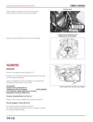 CBR1100XX
19-12
Instale e aperte os parafusos de fixação firmemente.
Passe a fiação do sensor e fixe-a com a presilha.
Ligue o conector 3P (Branco) do sensor de velocidade.
TACÔMETRO
INSPEÇÃO
Remova a carenagem superior (página 2-11).
Verifique se os terminais do painel de instrumentos estão soltos
ou com contato inadequado.
Conecte o adaptador de pico de voltagem no terminal do fio
Preto/Amarelo do tacômetro e no fio terra.
Ferramentas:
Testador Imrie (modelo 625) ou
Adaptador de Pico de Voltagem 07HGJ-0020100
com multitester digital disponível no mercado
(impedância mínima de 10MΩ/CCV)
Conexão: Amarelo/Verde (+) e Terra (–)
Ligue o motor e meça a voltagem de entrada do tacômetro.
Pico de voltagem: mínima de 10,5 V
Se o valor for normal, substitua o tacômetro.
Se o valor medido estiver abaixo de 10,5 V, substitua o módulo
de controle de ignição (ICM).
LUZES/INDICADORES/INTERRUPTORES
PARAFUSOS
CONECTOR 3P (BRANCO) DO
SENSOR DE VELOCIDADE
ADAPTADOR DE PICO DE VOLTAGEM
SENSOR DE
VELOCIDADE
PRESILHA
 